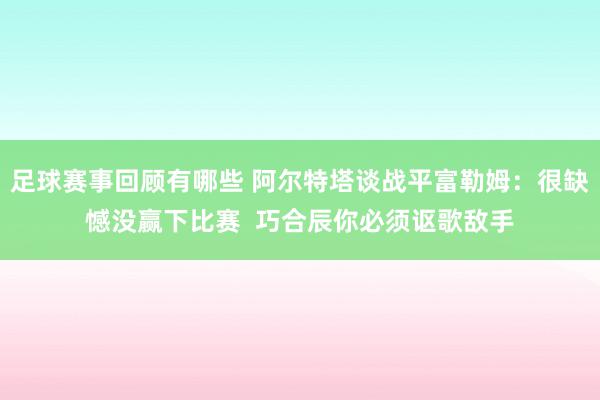 足球赛事回顾有哪些 阿尔特塔谈战平富勒姆：很缺憾没赢下比赛  巧合辰你必须讴歌敌手