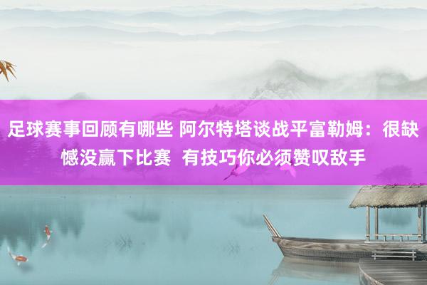 足球赛事回顾有哪些 阿尔特塔谈战平富勒姆：很缺憾没赢下比赛  有技巧你必须赞叹敌手