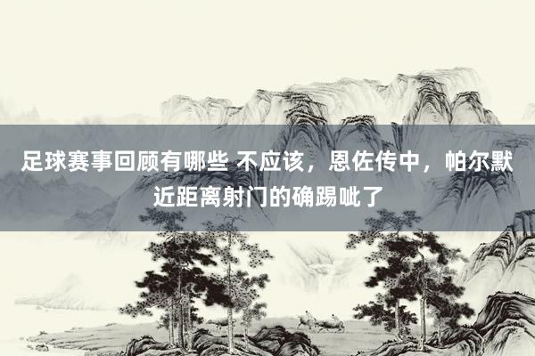 足球赛事回顾有哪些 不应该，恩佐传中，帕尔默近距离射门的确踢呲了