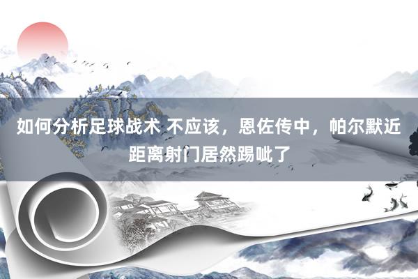 如何分析足球战术 不应该，恩佐传中，帕尔默近距离射门居然踢呲了