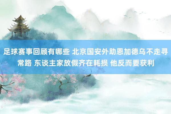 足球赛事回顾有哪些 北京国安外助恩加德乌不走寻常路 东谈主家放假齐在耗损 他反而要获利