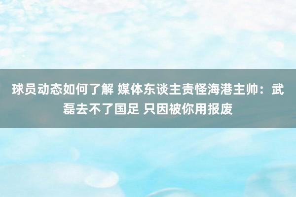 球员动态如何了解 媒体东谈主责怪海港主帅：武磊去不了国足 只因被你用报废