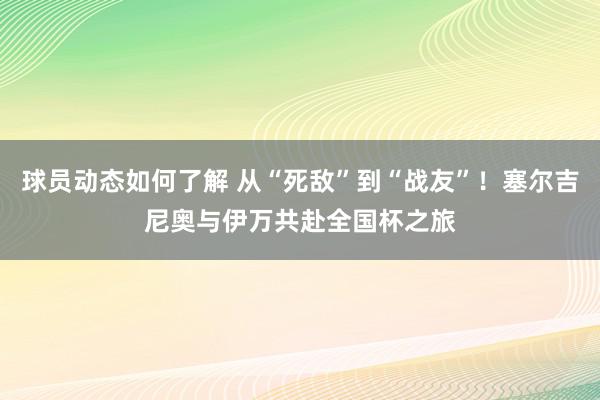 球员动态如何了解 从“死敌”到“战友”！塞尔吉尼奥与伊万共赴全国杯之旅