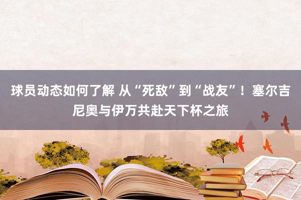 球员动态如何了解 从“死敌”到“战友”！塞尔吉尼奥与伊万共赴天下杯之旅