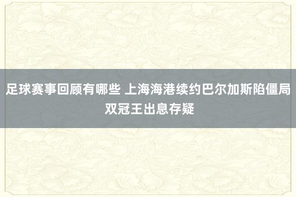 足球赛事回顾有哪些 上海海港续约巴尔加斯陷僵局 双冠王出息存疑