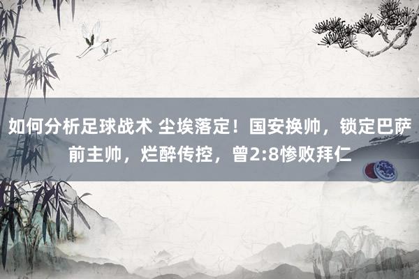 如何分析足球战术 尘埃落定！国安换帅，锁定巴萨前主帅，烂醉传控，曾2:8惨败拜仁