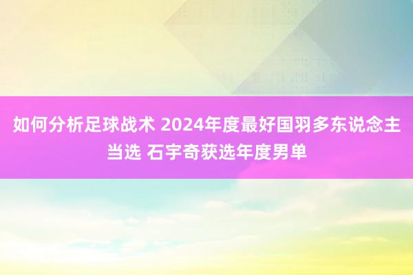 如何分析足球战术 2024年度最好国羽多东说念主当选 石宇奇获选年度男单